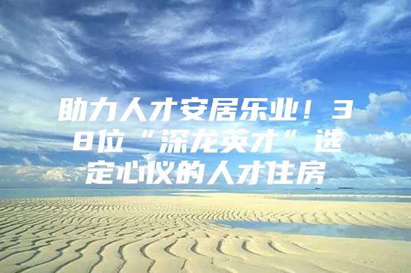 助力人才安居乐业！38位“深龙英才”选定心仪的人才住房