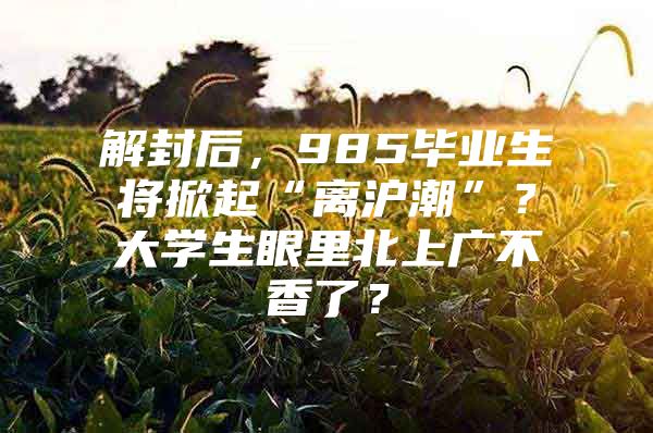 解封后，985毕业生将掀起“离沪潮”？大学生眼里北上广不香了？
