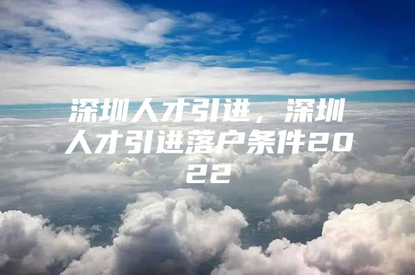 深圳人才引进，深圳人才引进落户条件2022