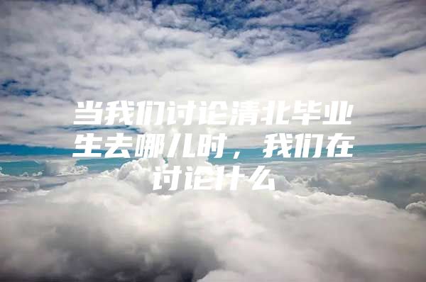 当我们讨论清北毕业生去哪儿时，我们在讨论什么