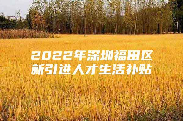 2022年深圳福田区新引进人才生活补贴