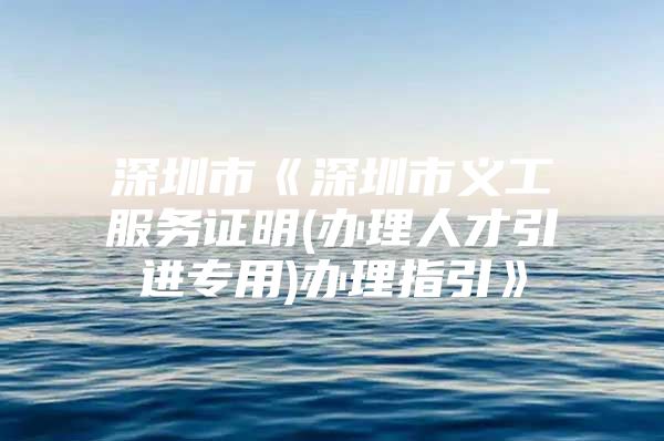 深圳市《深圳市义工服务证明(办理人才引进专用)办理指引》