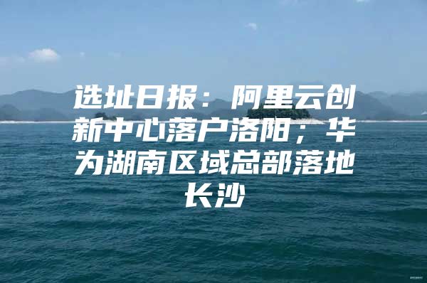 选址日报：阿里云创新中心落户洛阳；华为湖南区域总部落地长沙