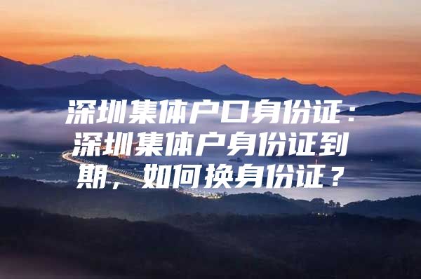 深圳集体户口身份证：深圳集体户身份证到期，如何换身份证？
