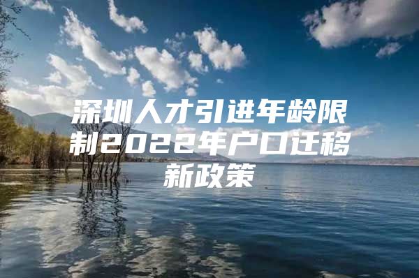 深圳人才引进年龄限制2022年户口迁移新政策
