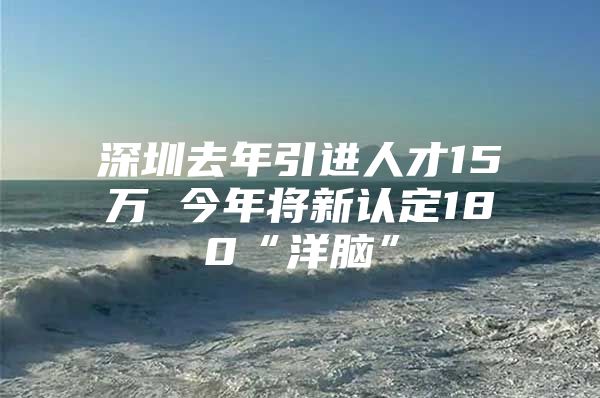 深圳去年引进人才15万 今年将新认定180“洋脑”