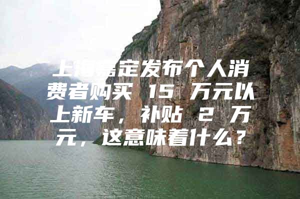 上海嘉定发布个人消费者购买 15 万元以上新车，补贴 2 万元，这意味着什么？