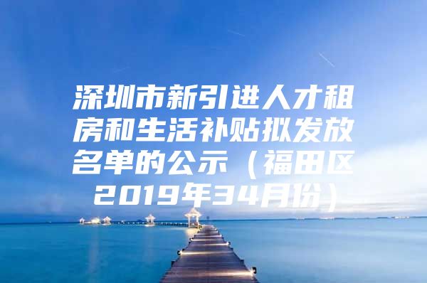 深圳市新引进人才租房和生活补贴拟发放名单的公示（福田区2019年34月份）