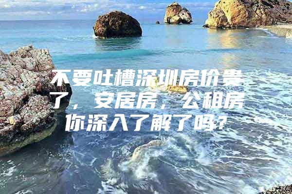 不要吐槽深圳房价贵了，安居房，公租房你深入了解了吗？