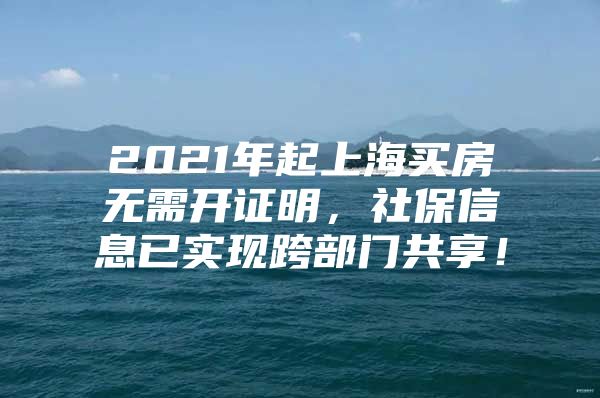 2021年起上海买房无需开证明，社保信息已实现跨部门共享！
