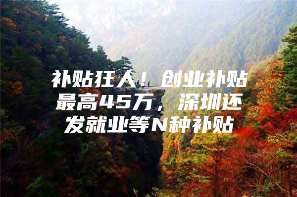 补贴狂人！创业补贴最高45万，深圳还发就业等N种补贴