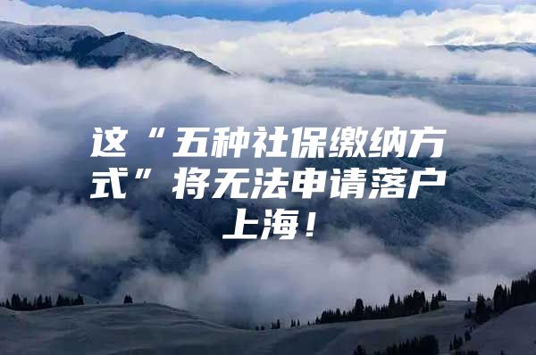 这“五种社保缴纳方式”将无法申请落户上海！