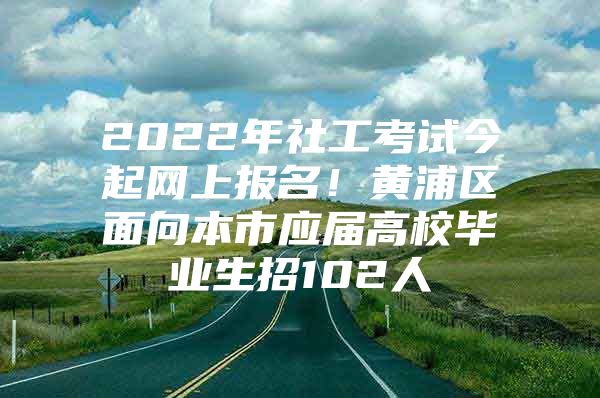 2022年社工考试今起网上报名！黄浦区面向本市应届高校毕业生招102人