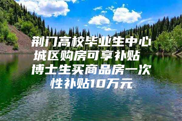 荆门高校毕业生中心城区购房可享补贴 博士生买商品房一次性补贴10万元