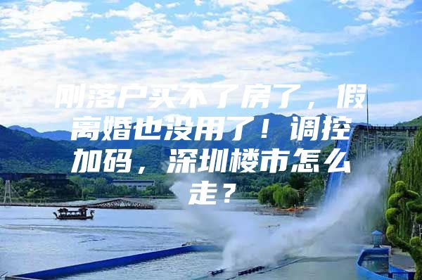 刚落户买不了房了，假离婚也没用了！调控加码，深圳楼市怎么走？