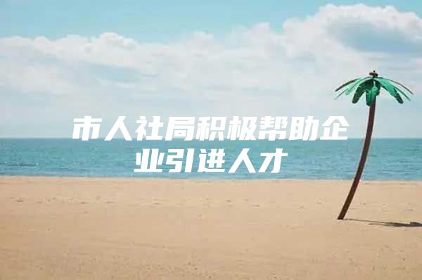 市人社局积极帮助企业引进人才