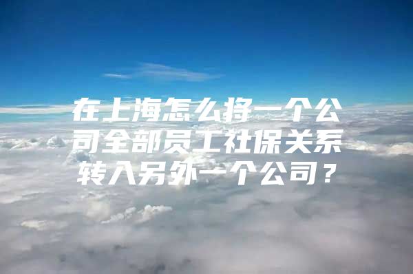 在上海怎么将一个公司全部员工社保关系转入另外一个公司？