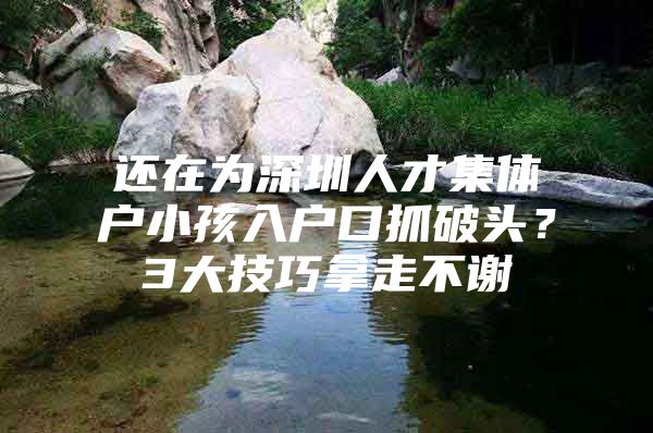 还在为深圳人才集体户小孩入户口抓破头？3大技巧拿走不谢