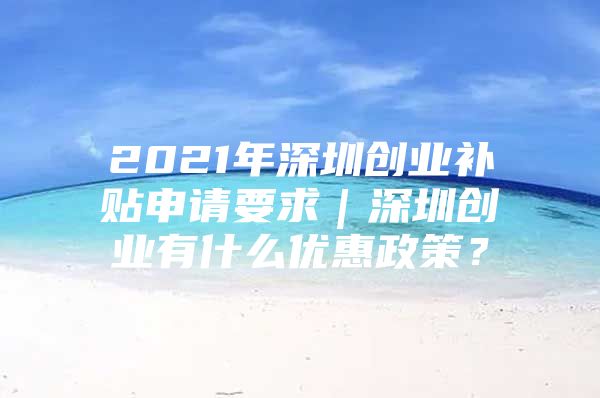 2021年深圳创业补贴申请要求｜深圳创业有什么优惠政策？