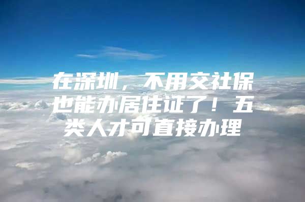 在深圳，不用交社保也能办居住证了！五类人才可直接办理