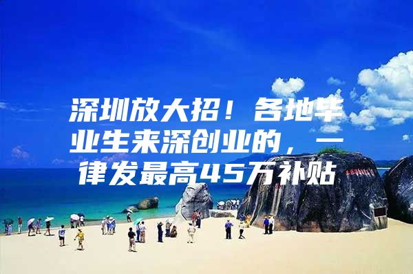 深圳放大招！各地毕业生来深创业的，一律发最高45万补贴