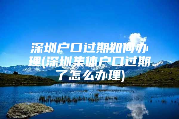 深圳户口过期如何办理(深圳集体户口过期了怎么办理)