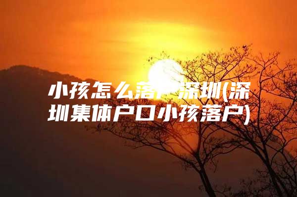小孩怎么落户深圳(深圳集体户口小孩落户)