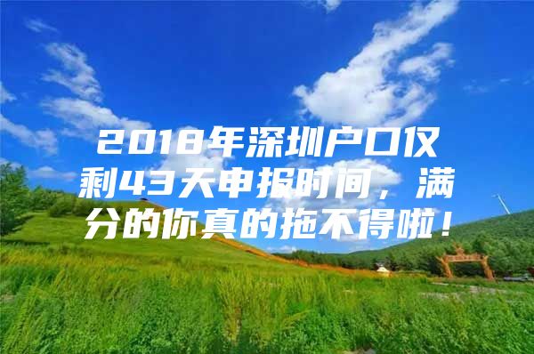 2018年深圳户口仅剩43天申报时间，满分的你真的拖不得啦！