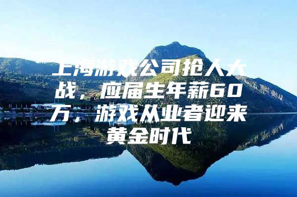 上海游戏公司抢人大战，应届生年薪60万，游戏从业者迎来黄金时代