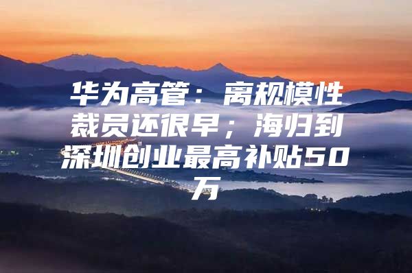 华为高管：离规模性裁员还很早；海归到深圳创业最高补贴50万