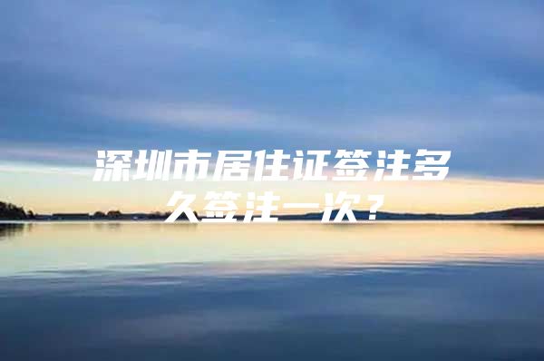 深圳市居住证签注多久签注一次？