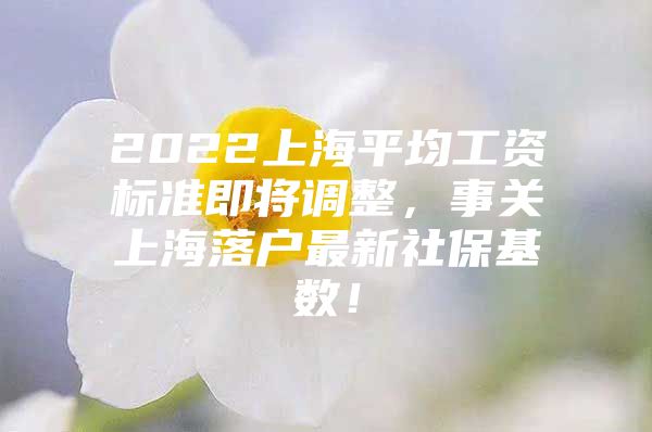 2022上海平均工资标准即将调整，事关上海落户最新社保基数！