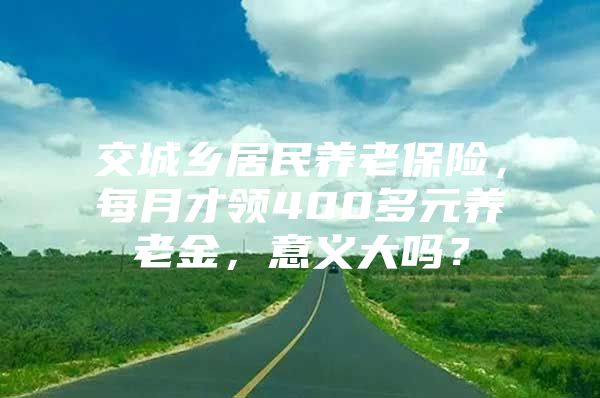 交城乡居民养老保险，每月才领400多元养老金，意义大吗？