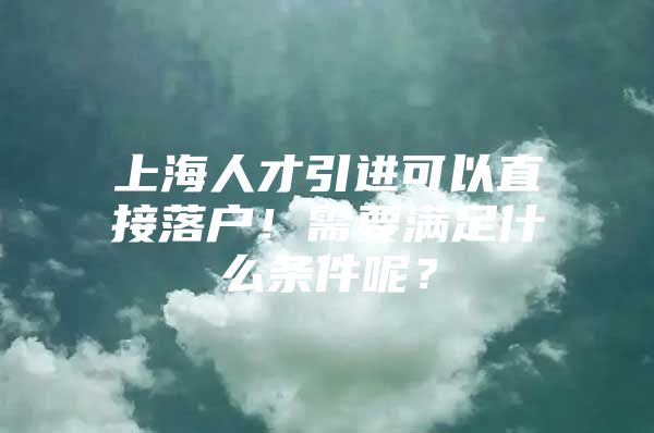 上海人才引进可以直接落户！需要满足什么条件呢？