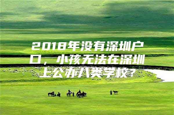 2018年没有深圳户口，小孩无法在深圳上公办八类学校？