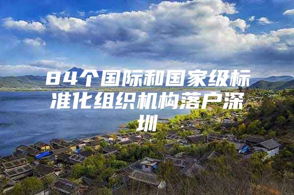 84个国际和国家级标准化组织机构落户深圳