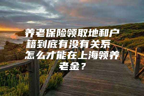 养老保险领取地和户籍到底有没有关系 怎么才能在上海领养老金？