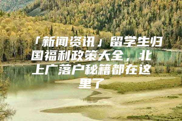 「新闻资讯」留学生归国福利政策大全，北上广落户秘籍都在这里了