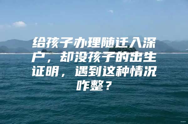 给孩子办理随迁入深户，却没孩子的出生证明，遇到这种情况咋整？