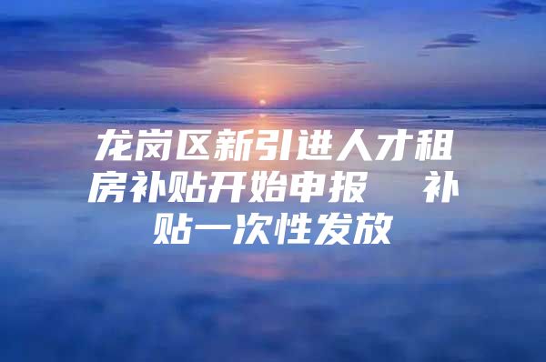 龙岗区新引进人才租房补贴开始申报  补贴一次性发放