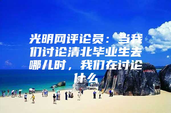 光明网评论员：当我们讨论清北毕业生去哪儿时，我们在讨论什么