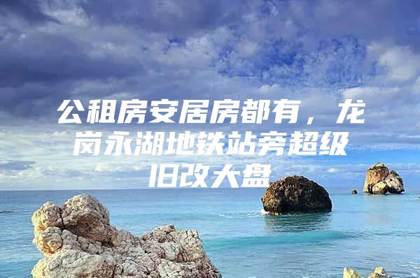 公租房安居房都有，龙岗永湖地铁站旁超级旧改大盘