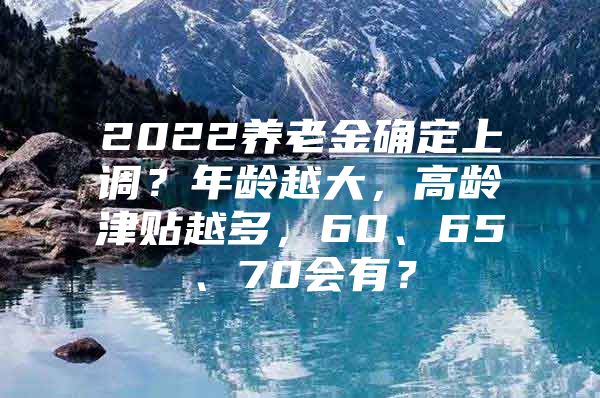 2022养老金确定上调？年龄越大，高龄津贴越多，60、65、70会有？