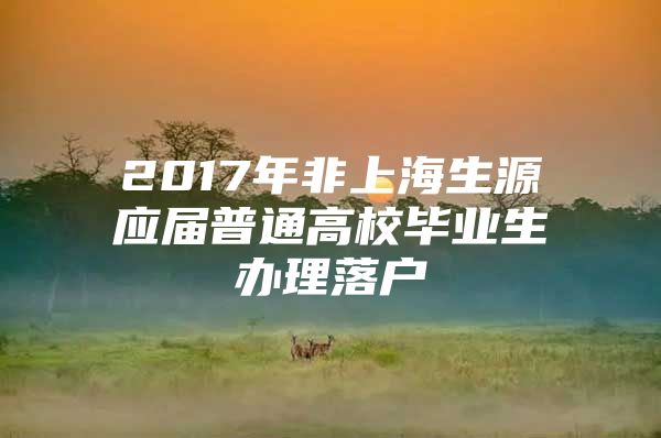 2017年非上海生源应届普通高校毕业生办理落户