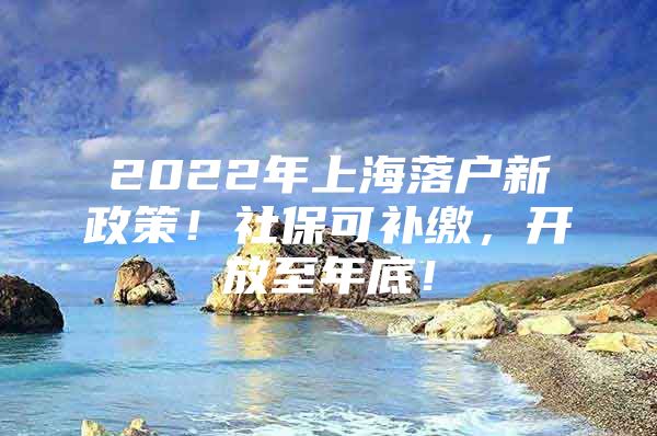 2022年上海落户新政策！社保可补缴，开放至年底！