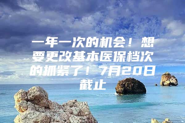 一年一次的机会！想要更改基本医保档次的抓紧了！7月20日截止
