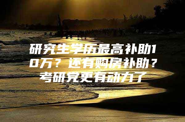 研究生学历最高补助10万？还有购房补助？考研党更有动力了