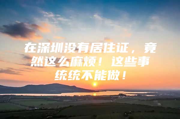 在深圳没有居住证，竟然这么麻烦！这些事统统不能做！