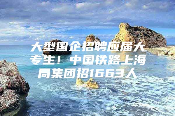 大型国企招聘应届大专生！中国铁路上海局集团招1663人