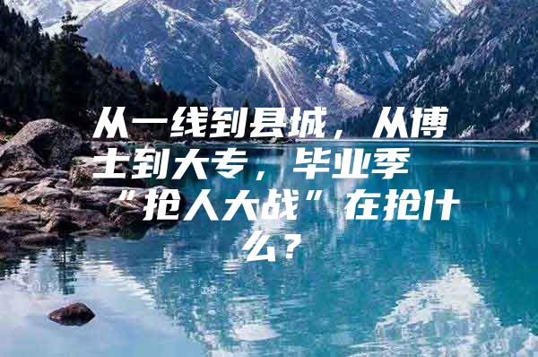 从一线到县城，从博士到大专，毕业季“抢人大战”在抢什么？